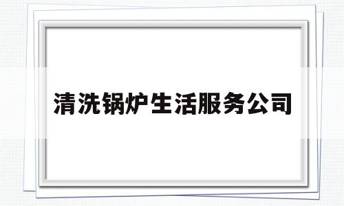 清洗锅炉生活服务公司(工业锅炉清洗公司)