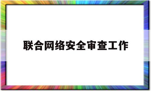 联合网络安全审查工作(互联网安全审查)