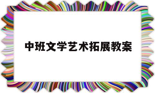 中班文学艺术拓展教案(中班文学活动教案设计意图)