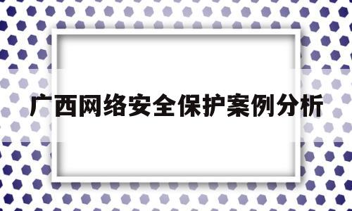 广西网络安全保护案例分析(维护网络安全案例)