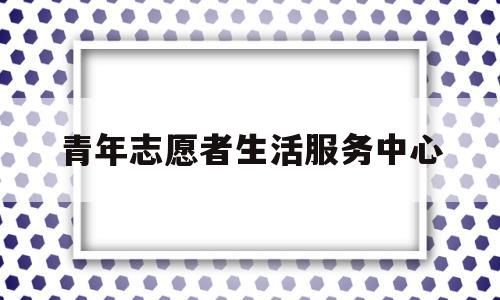 青年志愿者生活服务中心(青年志愿者服务站)