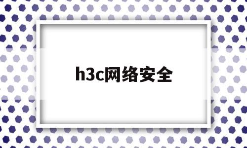 h3c网络安全(h3c网络安全审计)