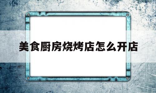 美食厨房烧烤店怎么开店(烧烤店厨房需要哪些设备)